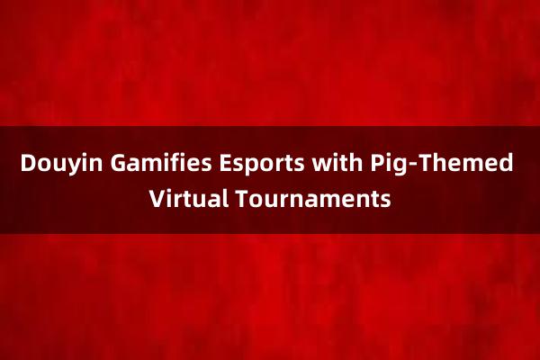 Douyin Gamifies Esports with Pig-Themed Virtual Tournaments