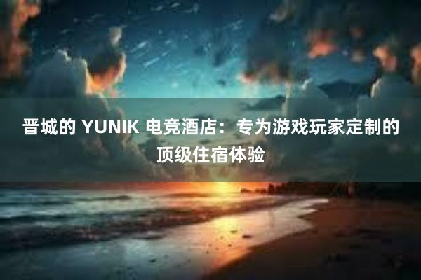 晋城的 YUNIK 电竞酒店：专为游戏玩家定制的顶级住宿体验